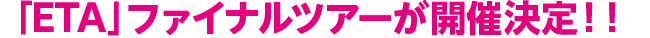 「ETA」ファイナルツアーが開催決定！！